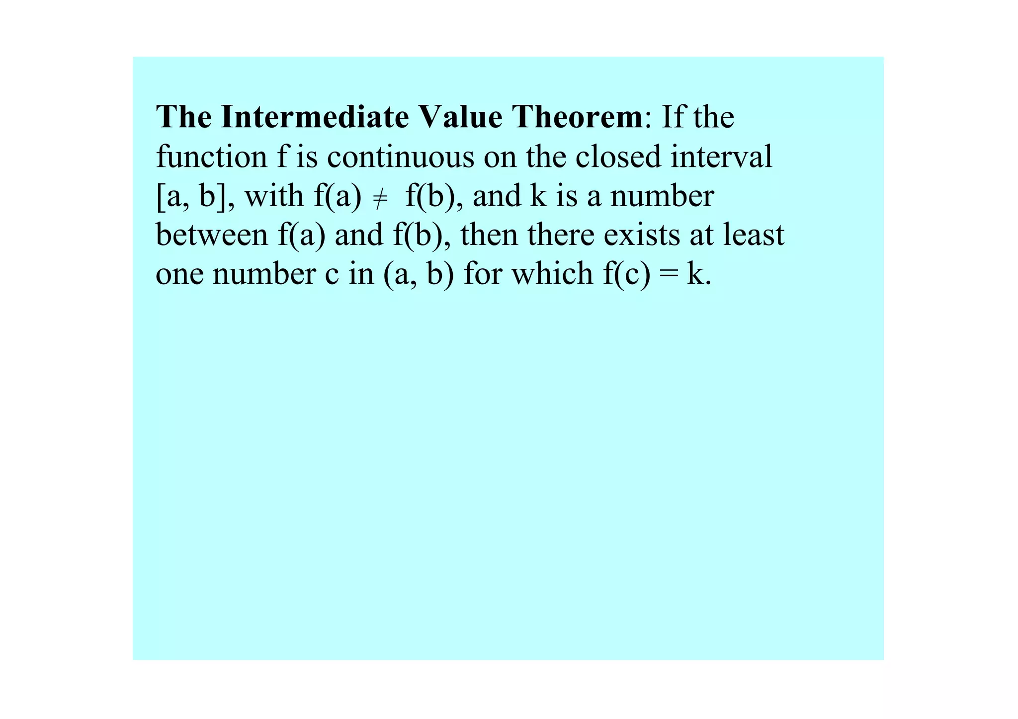 The Intermediate Value Theorem: If the 
function f is continuous on the closed interval 
[a, b], with f(a)     f(b), and k is a number 
                  =
between f(a) and f(b), then there exists at least 
one number c in (a, b) for which f(c) = k.
 