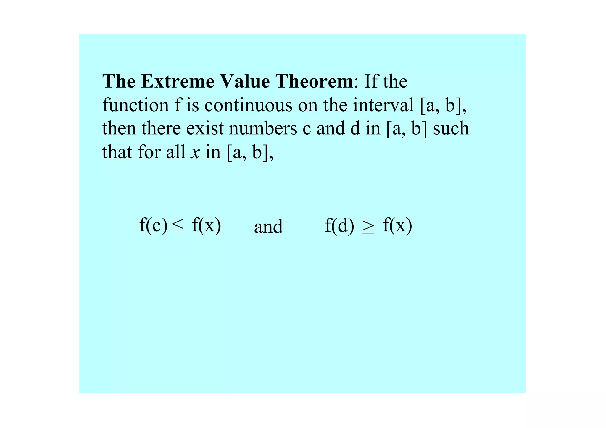 The Extreme Value Theorem: If the 
function f is continuous on the interval [a, b], 
then there exist numbers c and d in [a, b] such 
that for all x in [a, b], 


    f(c) < f(x)    and       f(d) > f(x)
 
