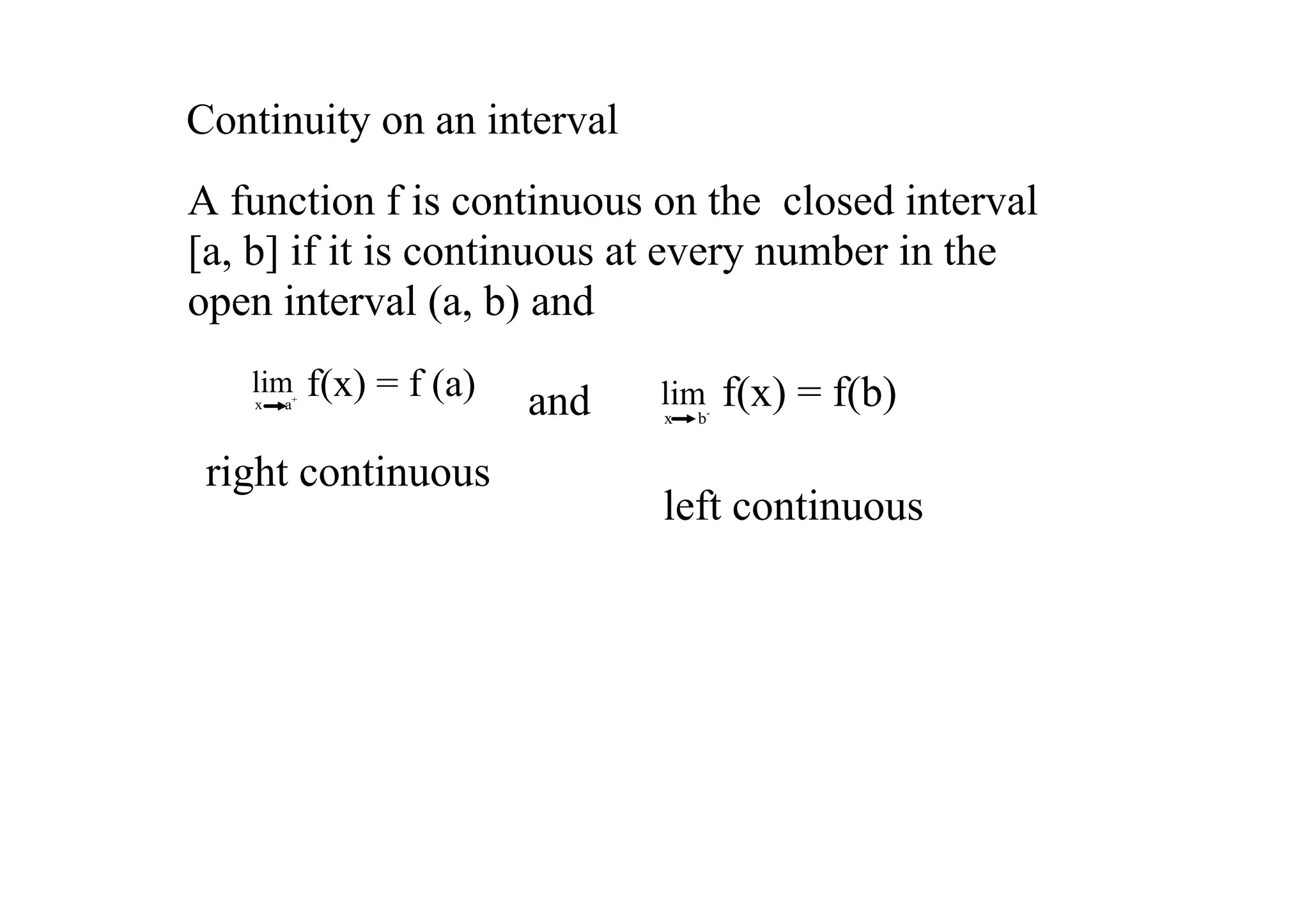 Continuity on an interval
A function f is continuous on the  closed interval 
[a, b] if it is continuous at every number in the 
open interval (a, b) and
   lim
   x      a+
               f(x) = f (a)   and   lim         f(x) = f(b)
                                    x      b­


 right continuous
                                    left continuous
 