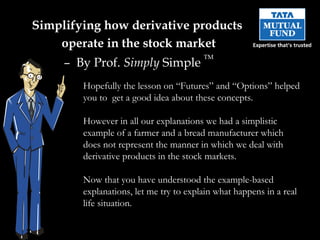 Simplifying  how derivative products  operate in the stock market –  By Prof.  Simply  Simple  TM Hopefully the lesson on “Futures” and “Options” helped you to  get a good idea about these concepts. However in all our explanations we had a simplistic example of a farmer and a bread manufacturer which does not represent the manner in which we deal with derivative products in the stock markets. Now that you have understood the example-based explanations, let me try to explain what happens in a real life situation. 