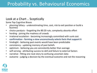 Probability vs. Behavioural Economics
Look at a Chart .. Sceptically
Some Top Cognitive Biases
• planning fallacy - underestimating time, cost, risk to exit position or build a
business
• choice paralysis - forgetting the 80:20 rule, complexity absorbs effort
• herding - joining the madness of crowds
• irrational escalation - becoming increasingly committed with sunk cost
• confirmation - forming a view unconsciously selects facts that support it
• hindsight - believing past events would have been predictable
• consistency - updating memory of past beliefs
• optimism - believing you are consistently better than average
• self-serving - attributing success to skill and failure to external factors
• narrative - fitting one neat story to confusing uncertain data
• outcome - judging a decision by the eventual outcome and not the reasoning
 