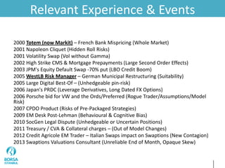 Relevant Experience & Events
2000 Totem (now Markit) – French Bank Mispricing (Whole Market)
2001 Napoleon Cliquet (Hidden Roll Risks)
2001 Volatility Swap (Vol without Gamma)
2002 High Strike CMS & Mortgage Prepayments (Large Second Order Effects)
2003 JPM's Equity Default Swap -70% put (LBO Credit Boom)
2005 WestLB Risk Manager – German Municipal Restructuring (Suitability)
2005 Large Digital Best-Of – (Unhedgeable pin-risk)
2006 Japan's PRDC (Leverage Derivatives, Long Dated FX Options)
2006 Porsche bid for VW and the Ords/Preferred (Rogue Trader/Assumptions/Model
Risk)
2007 CPDO Product (Risks of Pre-Packaged Strategies)
2009 EM Desk Post-Lehman (Behavioural & Cognitive Bias)
2010 SocGen Legal Dispute (Unhedgeable or Uncertain Positions)
2011 Treasury / CVA & Collateral charges – (Out of Model Changes)
2012 Credit Agricole EM Trader – Italian Swaps impact on Swaptions (New Contagion)
2013 Swaptions Valuations Consultant (Unreliable End of Month, Opaque Skew)
 