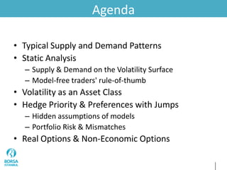 Agenda
• Typical Supply and Demand Patterns
• Static Analysis
– Supply & Demand on the Volatility Surface
– Model-free traders' rule-of-thumb
• Volatility as an Asset Class
• Hedge Priority & Preferences with Jumps
– Hidden assumptions of models
– Portfolio Risk & Mismatches
• Real Options & Non-Economic Options
 