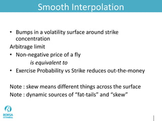 Smooth Interpolation
• Bumps in a volatility surface around strike
concentration
Arbitrage limit
• Non-negative price of a fly
is equivalent to
• Exercise Probability vs Strike reduces out-the-money
Note : skew means different things across the surface
Note : dynamic sources of “fat-tails” and “skew”
 