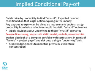 Implied Conditional Pay-off
Divide price by probability to find “what-if”. Expected pay-out
conditioned on that single option expiring in-the-money.
Any pay-out at expiry can be sliced up into scenario buckets, assign
probability from bets and obtain simple heuristic “what-if” outcomes.
• Apply intuition about underlying to these “what-if” scenarios
Beware fine-tuning, very crude static model, no tails, narrative bias
Traders also look at a complex portfolio with correlations in terms of
“factors” – project payoff and risk onto a single “underlying” axis.
• Static hedging needs to monetise premium, avoid strike
concentration
 