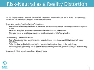 Risk-Neutral as a Reality Distortion
Price is supply/demand driven & Behavioural Economics shows irrational forces exist … but Arbitrage
will ensure the whole picture looks pretty self-consistent.
Underlying market “irrational prices” situations:
• Fear of a sharp rally near the end of a bubble, forces individual bears to the side-lines waiting for a
trigger.
• Stop-loss discipline makes for choppy markets and bounces off the lows.
• Sideways move of an already expensive asset encourages roll of carry trades.
Corresponding Options situations:
• Fear of a crash persists some time after an adjustment even though volatility is strongly mean
reverting.
• Spikes in skew and volatility are highly correlated with actual drops in the underlying.
• Volatility gets super-cheap and stays there with a small yield from gamma trading or levered carry.
Be aware of this in historical analyses & in exit plans
 