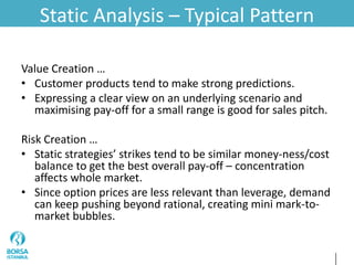 Static Analysis – Typical Pattern
Value Creation …
• Customer products tend to make strong predictions.
• Expressing a clear view on an underlying scenario and
maximising pay-off for a small range is good for sales pitch.
Risk Creation …
• Static strategies’ strikes tend to be similar money-ness/cost
balance to get the best overall pay-off – concentration
affects whole market.
• Since option prices are less relevant than leverage, demand
can keep pushing beyond rational, creating mini mark-to-
market bubbles.
 