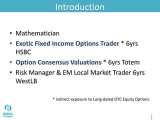 Introduction
• Mathematician
• Exotic Fixed Income Options Trader * 6yrs
HSBC
• Option Consensus Valuations * 6yrs Totem
• Risk Manager & EM Local Market Trader 6yrs
WestLB
* indirect exposure to Long-dated OTC Equity Options
 
