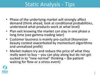 Static Analysis - Tips
• Phase of the underlying market will strongly affect
demand (think ahead, look at conditional probabilities,
understand what products work at what level)
• Plan exit knowing the market can stay in one phase a
long time (see gamma trading later)
• Customer business is mainly pro-cyclical (Keynesian
beauty contest exacerbated by momentum algorithms
and unrealised profit)
• Market makers try and reduce the price of what they
really want to buy – you can play along but do not get
sucked in to “new normal” thinking – (be patient
waiting for flow or a stress event)
 