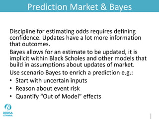 Prediction Market & Bayes
Discipline for estimating odds requires defining
confidence. Updates have a lot more information
that outcomes.
Bayes allows for an estimate to be updated, it is
implicit within Black Scholes and other models that
build in assumptions about updates of market.
Use scenario Bayes to enrich a prediction e.g.:
• Start with uncertain inputs
• Reason about event risk
• Quantify “Out of Model” effects
 