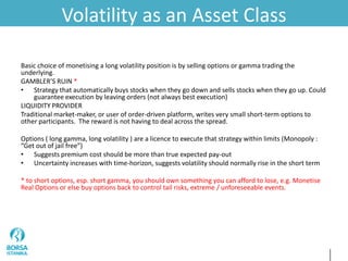 Volatility as an Asset Class
Basic choice of monetising a long volatility position is by selling options or gamma trading the
underlying.
GAMBLER’S RUIN *
• Strategy that automatically buys stocks when they go down and sells stocks when they go up. Could
guarantee execution by leaving orders (not always best execution)
LIQUIDITY PROVIDER
Traditional market-maker, or user of order-driven platform, writes very small short-term options to
other participants. The reward is not having to deal across the spread.
Options ( long gamma, long volatility ) are a licence to execute that strategy within limits (Monopoly :
“Get out of jail free”)
• Suggests premium cost should be more than true expected pay-out
• Uncertainty increases with time-horizon, suggests volatility should normally rise in the short term
* to short options, esp. short gamma, you should own something you can afford to lose, e.g. Monetise
Real Options or else buy options back to control tail risks, extreme / unforeseeable events.
 