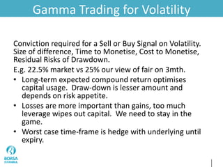 Gamma Trading for Volatility
Conviction required for a Sell or Buy Signal on Volatility.
Size of difference, Time to Monetise, Cost to Monetise,
Residual Risks of Drawdown.
E.g. 22.5% market vs 25% our view of fair on 3mth.
• Long-term expected compound return optimises
capital usage. Draw-down is lesser amount and
depends on risk appetite.
• Losses are more important than gains, too much
leverage wipes out capital. We need to stay in the
game.
• Worst case time-frame is hedge with underlying until
expiry.
 
