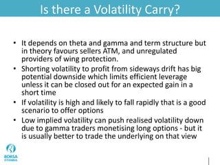 Is there a Volatility Carry?
• It depends on theta and gamma and term structure but
in theory favours sellers ATM, and unregulated
providers of wing protection.
• Shorting volatility to profit from sideways drift has big
potential downside which limits efficient leverage
unless it can be closed out for an expected gain in a
short time
• If volatility is high and likely to fall rapidly that is a good
scenario to offer options
• Low implied volatility can push realised volatility down
due to gamma traders monetising long options - but it
is usually better to trade the underlying on that view
 