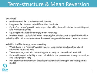 Term-structure & Mean Reversion
EXAMPLES
• medium-term FX : stable economic factors
• long-term FX : interest rate differentials dominate
• Equity 3yr rate-of-growth : rate reverts but effect is small relative to volatility and
rate / dividend spread
• Equity spread : possibly strongly mean reverting
• Interest Rates : cyclical and mean reverting but whole-curve shape has volatility
Volatility affected in term structure & correct hedge ratio between calendar spreads.
Volatility itself is strongly mean reverting:
• What shape is a “normal” volatility curve, long-end depends on long-dated
structures rates and yield
• Two scenarios, calm with increasing uncertainty or stressed and inverted
• Forward-forward volatility is hard to lock-in in the presence of strong correlations
and skew (model risk)
• Persistence and dynamic of skew is particular shortcoming of any local-gamma
model
 