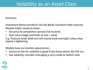 Volatility as an Asset Class
Summary
Investment Banks transform risk like Banks transform debt maturity
Market-maker needs to know :
• fair-price & competitive spread (risk neutral)
• best value hedge (estimate of real = view)
E.g. Treasury lends 3mth but will mainly fund overnight unless they
expect a tightening
Models have no intuition about prices.
• licence to fish for volatility is good if you know where the fish are
• low volatility, consider leveraging a carry trade or bullish view
 