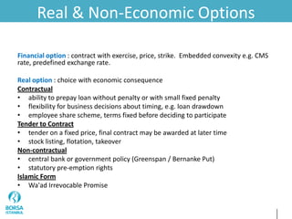 Real & Non-Economic Options
Financial option : contract with exercise, price, strike. Embedded convexity e.g. CMS
rate, predefined exchange rate.
Real option : choice with economic consequence
Contractual
• ability to prepay loan without penalty or with small fixed penalty
• flexibility for business decisions about timing, e.g. loan drawdown
• employee share scheme, terms fixed before deciding to participate
Tender to Contract
• tender on a fixed price, final contract may be awarded at later time
• stock listing, flotation, takeover
Non-contractual
• central bank or government policy (Greenspan / Bernanke Put)
• statutory pre-emption rights
Islamic Form
• Wa'ad Irrevocable Promise
 