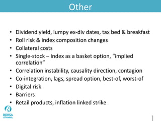 Other
• Dividend yield, lumpy ex-div dates, tax bed & breakfast
• Roll risk & index composition changes
• Collateral costs
• Single-stock – Index as a basket option, “implied
correlation”
• Correlation instability, causality direction, contagion
• Co-integration, lags, spread option, best-of, worst-of
• Digital risk
• Barriers
• Retail products, inflation linked strike
 