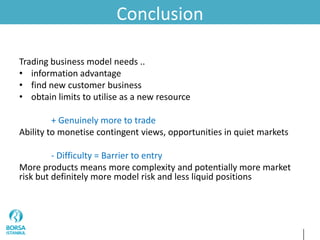 Conclusion
Trading business model needs ..
• information advantage
• find new customer business
• obtain limits to utilise as a new resource
+ Genuinely more to trade
Ability to monetise contingent views, opportunities in quiet markets
- Difficulty = Barrier to entry
More products means more complexity and potentially more market
risk but definitely more model risk and less liquid positions
 