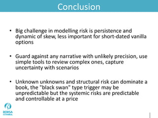 Conclusion
• Big challenge in modelling risk is persistence and
dynamic of skew, less important for short-dated vanilla
options
• Guard against any narrative with unlikely precision, use
simple tools to review complex ones, capture
uncertainty with scenarios
• Unknown unknowns and structural risk can dominate a
book, the "black swan" type trigger may be
unpredictable but the systemic risks are predictable
and controllable at a price
 