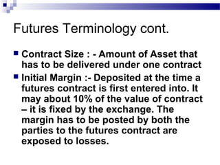 Futures Terminology cont.
Contract Size : - Amount of Asset that
has to be delivered under one contract
 Initial Margin :- Deposited at the time a
futures contract is first entered into. It
may about 10% of the value of contract
– it is fixed by the exchange. The
margin has to be posted by both the
parties to the futures contract are
exposed to losses.


 