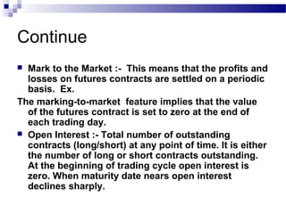 Continue
Mark to the Market :- This means that the profits and
losses on futures contracts are settled on a periodic
basis. Ex.
The marking-to-market feature implies that the value
of the futures contract is set to zero at the end of
each trading day.
 Open Interest :- Total number of outstanding
contracts (long/short) at any point of time. It is either
the number of long or short contracts outstanding.
At the beginning of trading cycle open interest is
zero. When maturity date nears open interest
declines sharply.


 