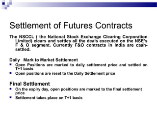 Settlement of Futures Contracts
The NSCCL ( the National Stock Exchange Clearing Corporation
Limited) clears and settles all the deals executed on the NSE’s
F & O segment. Currently F&O contracts in India are cashsettled.
Daily Mark to Market Settlement



Open Positions are marked to daily settlement price and settled on
T+1 basis
Open positions are reset to the Daily Settlement price

Final Settlement



On the expiry day, open positions are marked to the final settlement
price
Settlement takes place on T+1 basis

 