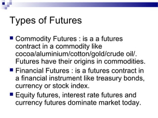 Types of Futures
Commodity Futures : is a a futures
contract in a commodity like
cocoa/aluminium/cotton/gold/crude oil/.
Futures have their origins in commodities.
 Financial Futures : is a futures contract in
a financial instrument like treasury bonds,
currency or stock index.
 Equity futures, interest rate futures and
currency futures dominate market today.


 
