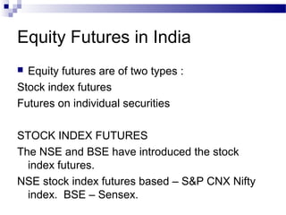 Equity Futures in India
Equity futures are of two types :
Stock index futures
Futures on individual securities


STOCK INDEX FUTURES
The NSE and BSE have introduced the stock
index futures.
NSE stock index futures based – S&P CNX Nifty
index. BSE – Sensex.

 