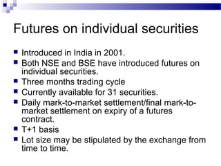 Futures on individual securities









Introduced in India in 2001.
Both NSE and BSE have introduced futures on
individual securities.
Three months trading cycle
Currently available for 31 securities.
Daily mark-to-market settlement/final mark-tomarket settlement on expiry of a futures
contract.
T+1 basis
Lot size may be stipulated by the exchange from
time to time.

 