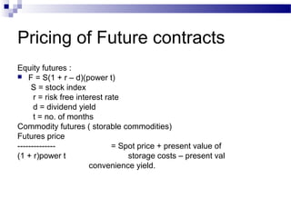 Pricing of Future contracts
Equity futures :
 F = S(1 + r – d)(power t)
S = stock index
r = risk free interest rate
d = dividend yield
t = no. of months
Commodity futures ( storable commodities)
Futures price
-------------= Spot price + present value of
(1 + r)power t
storage costs – present val
convenience yield.

 