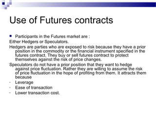 Use of Futures contracts
Participants in the Futures market are :
Either Hedgers or Speculators.
Hedgers are parties who are exposed to risk because they have a prior
position in the commodity or the financial instrument specified in the
futures contract. They buy or sell futures contract to protect
themselves against the risk of price changes.
Speculators do not have a prior position that they want to hedge
against price fluctuation. Rather they are willing to assume the risk
of price fluctuation in the hope of profiting from them. It attracts them
because
- Leverage
- Ease of transaction
- Lower transaction cost.


 