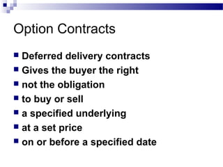 Option Contracts
Deferred delivery contracts
 Gives the buyer the right
 not the obligation
 to buy or sell
 a specified underlying
 at a set price
 on or before a specified date


 