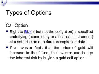 Types of Options
Call Option


Right to BUY ( but not the obligation) a specified
underlying ( commodity or a financial instrument)
at a set price on or before an expiration date.



If a investor feels that the price of gold will
increase in the future, the investor can hedge
the inherent risk by buying a gold call option.

 