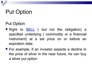 Put Option
Put Option


Right to SELL ( but not the obligation) a
specified underlying ( commodity or a financial
instrument) at a set price on or before an
expiration date.



For example, if an investor expects a decline in
the price of silver in the near future, he can buy
a silver put option.

 