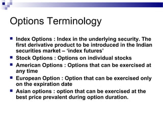 Options Terminology







Index Options : Index in the underlying security. The
first derivative product to be introduced in the Indian
securities market – ‘index futures’
Stock Options : Options on individual stocks
American Options : Options that can be exercised at
any time
European Option : Option that can be exercised only
on the expiration date
Asian options : option that can be exercised at the
best price prevalent during option duration.

 