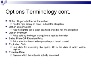 Options Terminology cont.


Option Buyer – holder of the option




Option Writer/Seller




Price at which the underlying may be purchased or sold

Expiration Date




Price paid by the buyer to acquire the right to the seller.

Strike Price OR Exercise Price




Has the right to sell a stock at a fixed price but not the obligation

Option Premium




has the right to buy an asset but not the obligation

Last date for exercising the option. Or is the date of which option
expires.

Exercise Date


Date on which the option is actually exercised

 
