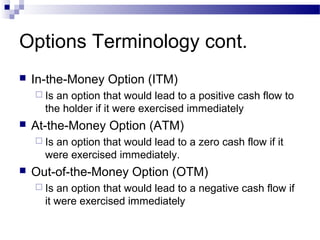 Options Terminology cont.


In-the-Money Option (ITM)
 Is

an option that would lead to a positive cash flow to
the holder if it were exercised immediately



At-the-Money Option (ATM)
 Is

an option that would lead to a zero cash flow if it
were exercised immediately.



Out-of-the-Money Option (OTM)
 Is

an option that would lead to a negative cash flow if
it were exercised immediately

 