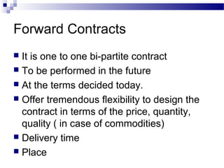 Forward Contracts
It is one to one bi-partite contract
 To be performed in the future
 At the terms decided today.
 Offer tremendous flexibility to design the
contract in terms of the price, quantity,
quality ( in case of commodities)
 Delivery time
 Place


 