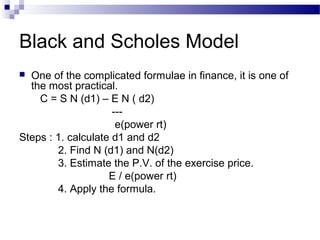 Black and Scholes Model
One of the complicated formulae in finance, it is one of
the most practical.
C = S N (d1) – E N ( d2)
--e(power rt)
Steps : 1. calculate d1 and d2
2. Find N (d1) and N(d2)
3. Estimate the P.V. of the exercise price.
E / e(power rt)
4. Apply the formula.


 