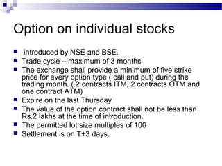 Option on individual stocks









introduced by NSE and BSE.
Trade cycle – maximum of 3 months
The exchange shall provide a minimum of five strike
price for every option type ( call and put) during the
trading month. ( 2 contracts ITM, 2 contracts OTM and
one contract ATM)
Expire on the last Thursday
The value of the option contract shall not be less than
Rs.2 lakhs at the time of introduction.
The permitted lot size multiples of 100
Settlement is on T+3 days.

 