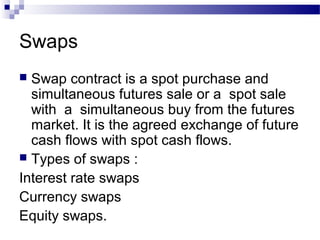 Swaps
Swap contract is a spot purchase and
simultaneous futures sale or a spot sale
with a simultaneous buy from the futures
market. It is the agreed exchange of future
cash flows with spot cash flows.
 Types of swaps :
Interest rate swaps
Currency swaps
Equity swaps.


 