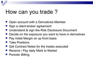How can you trade ?










Open account with a Derivatives Member
Sign a client-broker agreement
Understand & sign the Risk Disclosure Document
Decide on the exposure you want to have in derivatives
Pay Initial Margin on up front basis
Take Positions
Get Contract Notes for the trades executed
Receive / Pay daily Mark to Market
Periodic Billing.

 