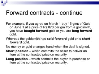 Forward contracts - continue
For example, if you agree on March 1 buy 15 gms of Gold
on June 1 at a price of Rs.870 per gm from a goldsmith,
you have bought forward gold or you are long forward
gold.
Whereas the goldsmith has sold forward gold or is short
forward gold.
No money or gold changes hand when the deal is signed.
Short position – which commits the seller to deliver an
item at the contracted price on maturity
Long position – which commits the buyer to purchase an
item at the contracted price on maturity.

 