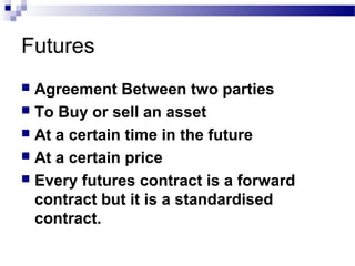 Futures
Agreement Between two parties
 To Buy or sell an asset
 At a certain time in the future
 At a certain price
 Every futures contract is a forward
contract but it is a standardised
contract.


 