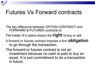Futures Vs Forward contracts
The key difference between OPTION CONTRACT and
FORWARD & FUTURES contracts is:
The holder of a option enjoys the right to buy or sell.
A forward or futures contract imposes a firm

obligation

to go through the transaction.
The forward or futures contract is not an
investment because no cash is paid to buy an
asset. It is just commitment to do a transaction
in future.

 