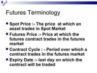 Futures Terminology
Spot Price :- The price at which an
asset trades in Spot Market
 Futures Price :- Price at which the
futures contract trades in the futures
market
 Contract Cycle : - Period over which a
contract trades in the futures market
 Expiry Date :- last day on which the
contract will be traded


 