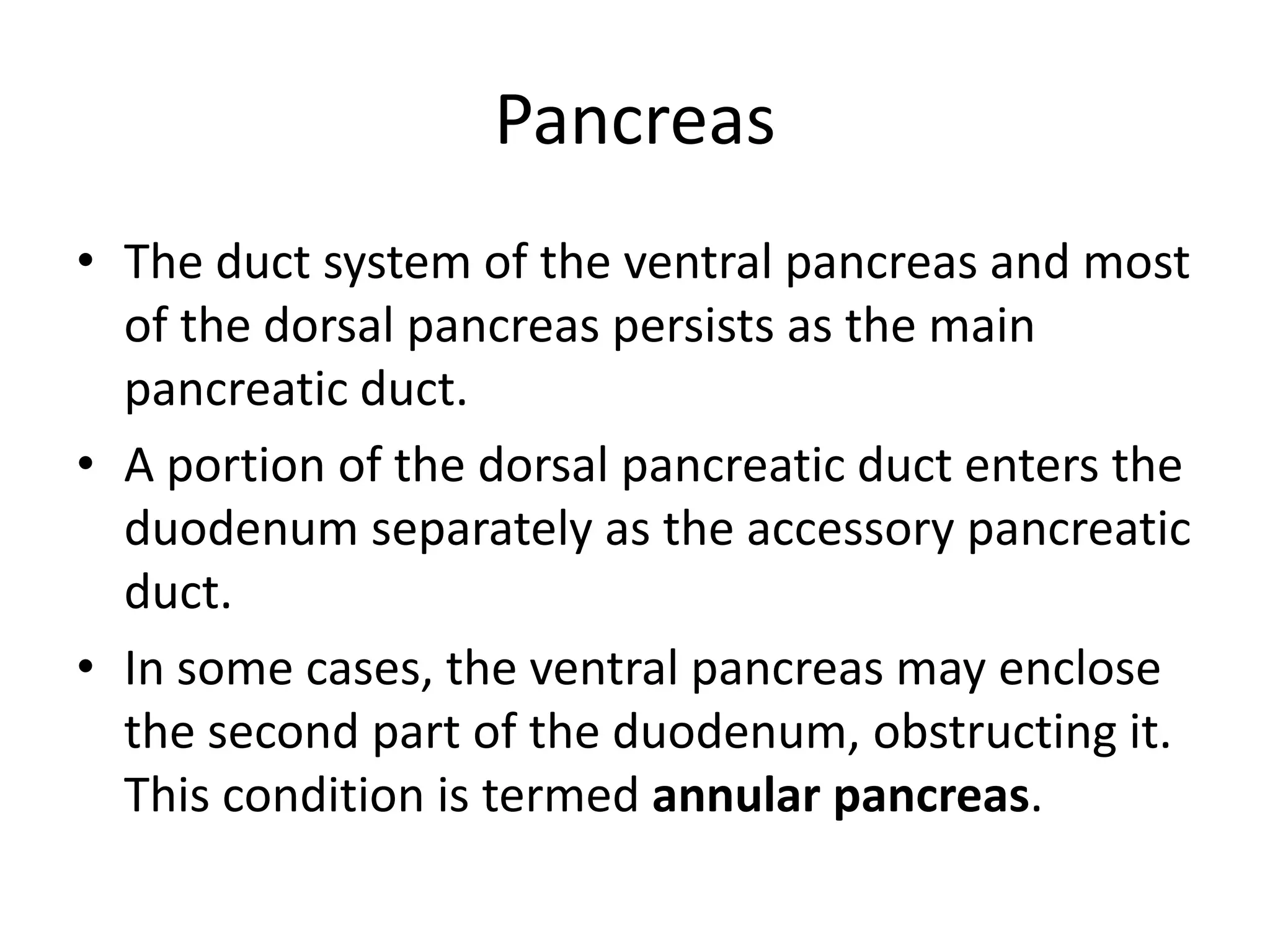Pancreas
• The duct system of the ventral pancreas and most
of the dorsal pancreas persists as the main
pancreatic duct.
• A portion of the dorsal pancreatic duct enters the
duodenum separately as the accessory pancreatic
duct.
• In some cases, the ventral pancreas may enclose
the second part of the duodenum, obstructing it.
This condition is termed annular pancreas.

 