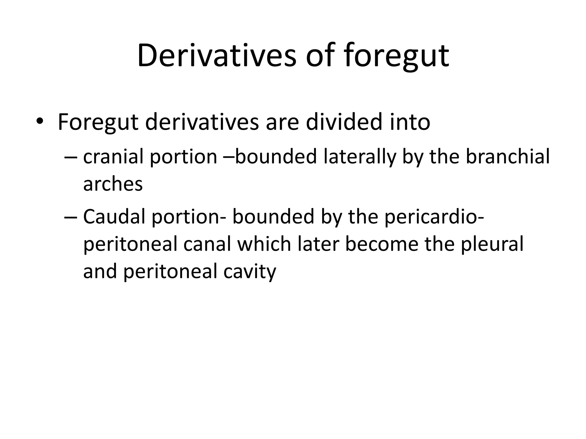 Derivatives of foregut
• Foregut derivatives are divided into
– cranial portion –bounded laterally by the branchial
arches
– Caudal portion- bounded by the pericardioperitoneal canal which later become the pleural
and peritoneal cavity

 