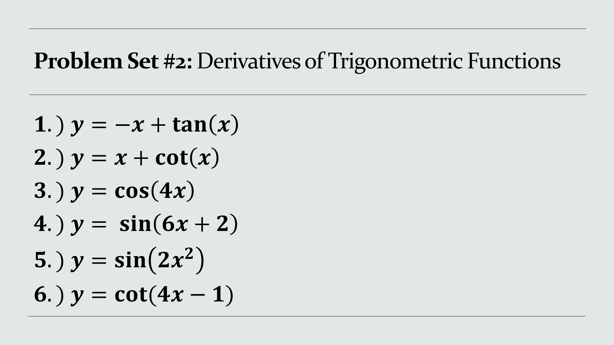 Problem Set #2: Derivativesof Trigonometric Functions
𝟏. ) 𝒚 = −𝒙 + 𝐭𝐚𝐧 𝒙
𝟐. ) 𝒚 = 𝒙 + 𝐜𝐨𝐭 𝒙
𝟑. ) 𝒚 = 𝐜𝐨𝐬 𝟒𝒙
𝟒. ) 𝒚 = 𝐬𝐢𝐧 𝟔𝒙 + 𝟐
𝟓. ) 𝒚 = 𝐬𝐢𝐧 𝟐𝒙𝟐
𝟔. ) 𝒚 = 𝐜𝐨𝐭(𝟒𝒙 − 𝟏)