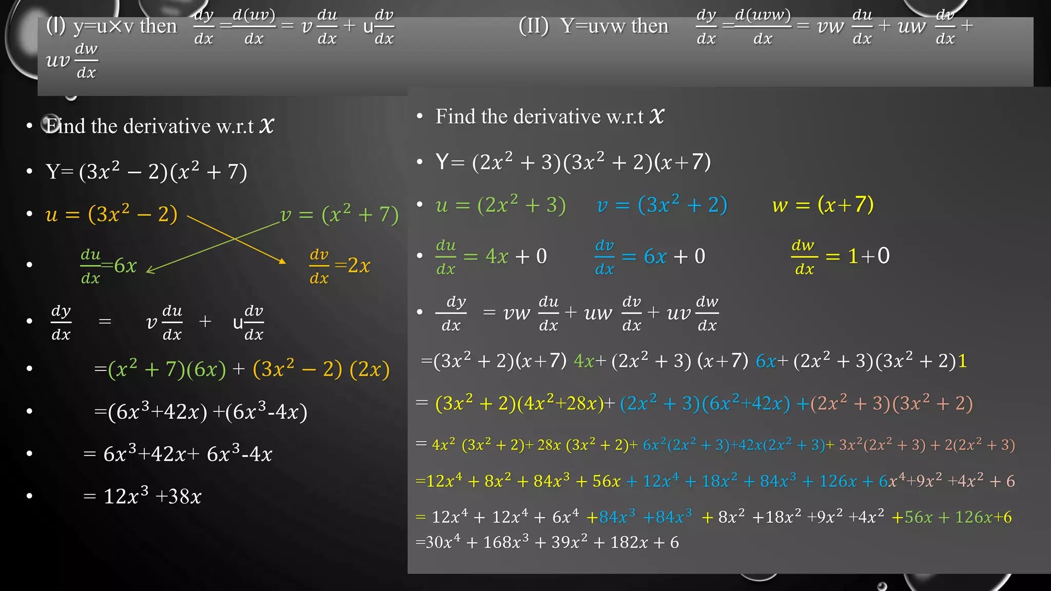 (I) y=u×v then
𝑑𝑦
𝑑𝑥
=
𝑑(𝑢𝑣)
𝑑𝑥
= 𝑣
𝑑𝑢
𝑑𝑥
+ u
𝑑𝑣
𝑑𝑥
II Y=uvw then
𝑑𝑦
𝑑𝑥
=
𝑑(𝑢𝑣𝑤)
𝑑𝑥
= 𝑣𝑤
𝑑𝑢
𝑑𝑥
+ 𝑢𝑤
𝑑𝑣
𝑑𝑥
+
𝑢𝑣
𝑑𝑤
𝑑𝑥
• Find the derivative w.r.t 𝑥
• Y= (3𝑥2
− 2)(𝑥2
+ 7)
• 𝑢 = 3𝑥2 − 2 𝑣 = (𝑥2 + 7)
•
𝑑𝑢
𝑑𝑥
=6𝑥
𝑑𝑣
𝑑𝑥
=2𝑥
•
𝑑𝑦
𝑑𝑥
= 𝑣
𝑑𝑢
𝑑𝑥
+ u
𝑑𝑣
𝑑𝑥
• =(𝑥2 + 7)(6𝑥) + 3𝑥2 − 2 (2𝑥)
• =(6𝑥3+42𝑥) +(6𝑥3-4𝑥)
• = 6𝑥3
+42𝑥+ 6𝑥3
-4𝑥
• = 12𝑥3 +38𝑥
• Find the derivative w.r.t 𝑥
• Y= (2𝑥2
+ 3)(3𝑥2
+ 2)(𝑥+7)
• 𝑢 = (2𝑥2 + 3) 𝑣 = 3𝑥2 + 2 𝑤 = (𝑥+7)
•
𝑑𝑢
𝑑𝑥
= 4𝑥 + 0
𝑑𝑣
𝑑𝑥
= 6𝑥 + 0
𝑑𝑤
𝑑𝑥
= 1+0
•
𝑑𝑦
𝑑𝑥
= 𝑣𝑤
𝑑𝑢
𝑑𝑥
+ 𝑢𝑤
𝑑𝑣
𝑑𝑥
+ 𝑢𝑣
𝑑𝑤
𝑑𝑥
=(3𝑥2 + 2)(𝑥+7) 4𝑥+ (2𝑥2 + 3) (𝑥+7) 6𝑥+ (2𝑥2 + 3)(3𝑥2 + 2)1
= (3𝑥2 + 2)(4𝑥2+28𝑥)+ (2𝑥2 + 3)(6𝑥2+42𝑥) +(2𝑥2 + 3)(3𝑥2 + 2)
= 4𝑥2
(3𝑥2
+ 2)+ 28𝑥 (3𝑥2
+ 2)+ 6𝑥2
(2𝑥2
+ 3)+42𝑥(2𝑥2
+ 3)+ 3𝑥2
(2𝑥2
+ 3) + 2(2𝑥2
+ 3)
=12𝑥4
+ 8𝑥2
+ 84𝑥3
+ 56𝑥 + 12𝑥4
+ 18𝑥2
+ 84𝑥3
+ 126𝑥 + 6𝑥4
+9𝑥2
+4𝑥2
+ 6
= 12𝑥4
+ 12𝑥4
+ 6𝑥4
+84𝑥3
+84𝑥3
+ 8𝑥2
+18𝑥2
+9𝑥2
+4𝑥2
+56𝑥 + 126𝑥+6
=30𝑥4
+ 168𝑥3
+ 39𝑥2
+ 182𝑥 + 6
 